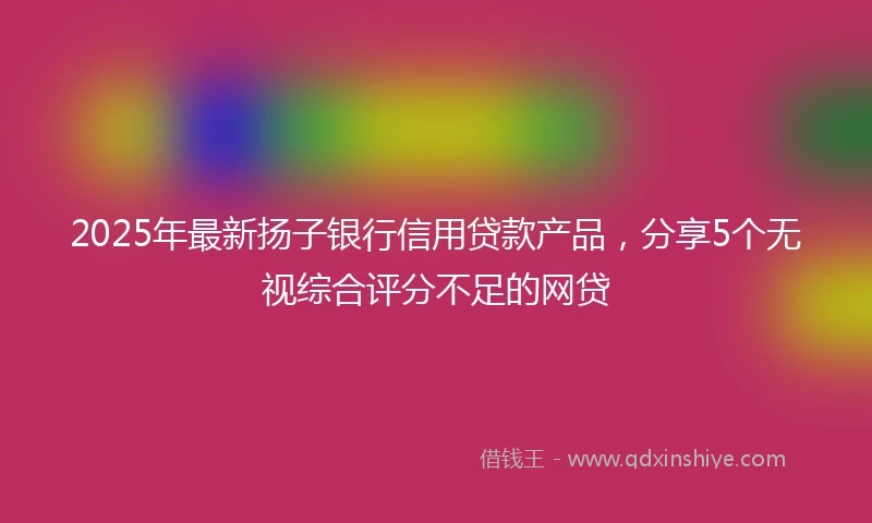 2025年最新扬子银行信用贷款产品，分享5个无视综合评分不足的网贷