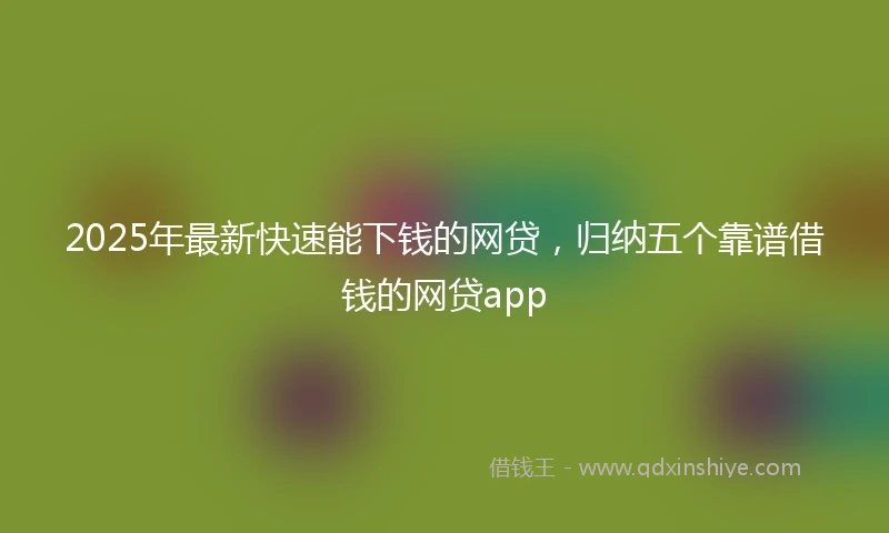 2025年最新快速能下钱的网贷，归纳五个靠谱借钱的网贷app