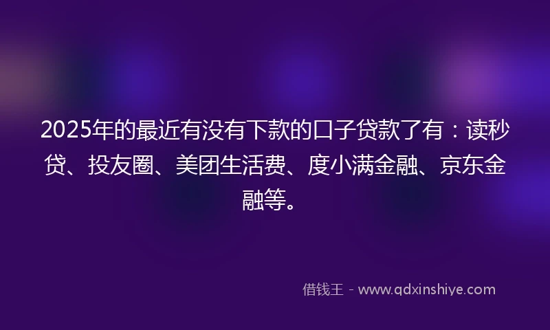 2025年的最近有没有下款的口子贷款了有：读秒贷、投友圈、美团生活费、度小满金融、京东金融等。