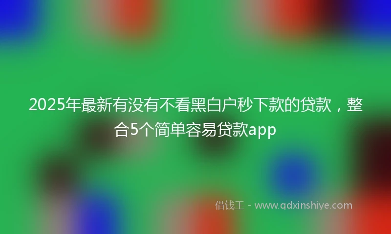 2025年最新有没有不看黑白户秒下款的贷款，整合5个简单容易贷款app