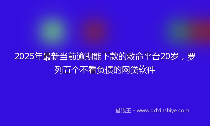 2025年最新当前逾期能下款的救命平台20岁，罗列五个不看负债的网贷软件