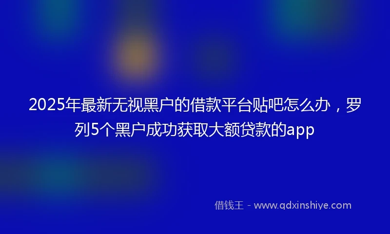 2025年最新无视黑户的借款平台贴吧怎么办，罗列5个黑户成功获取大额贷款的app