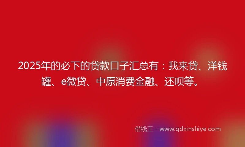 2025年的必下的贷款口子汇总有：我来贷、洋钱罐、e微贷、中原消费金融、还呗等。