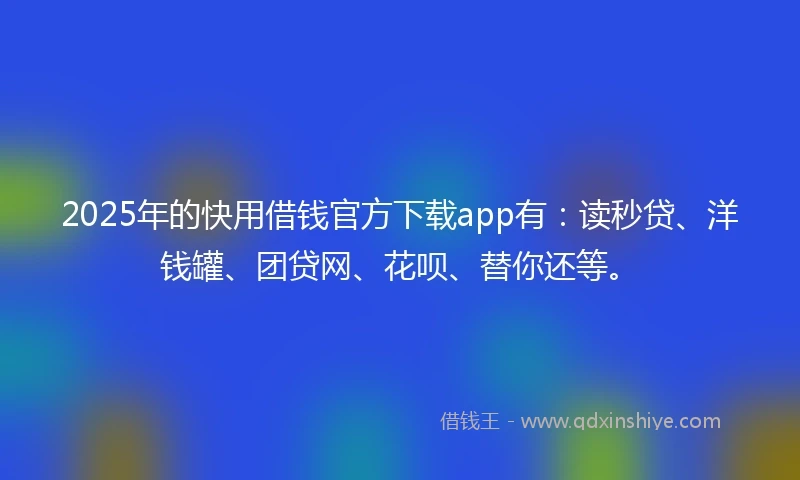 2025年的快用借钱官方下载app有：读秒贷、洋钱罐、团贷网、花呗、替你还等。