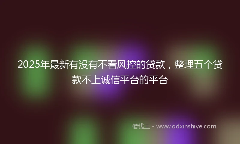 2025年最新有没有不看风控的贷款，整理五个贷款不上诚信平台的平台