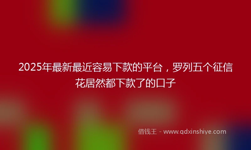 2025年最新最近容易下款的平台，罗列五个征信花居然都下款了的口子