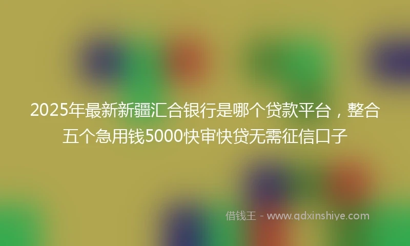 2025年最新新疆汇合银行是哪个贷款平台，整合五个急用钱5000快审快贷无需征信口子