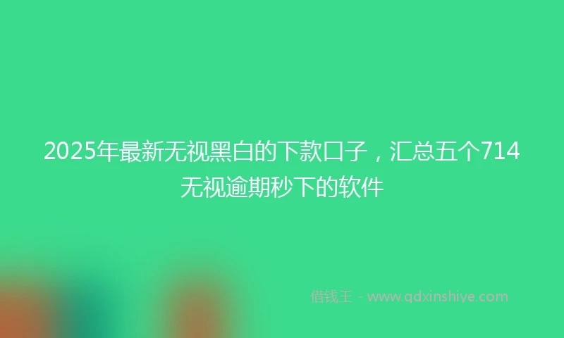 2025年最新无视黑白的下款口子，汇总五个714无视逾期秒下的软件