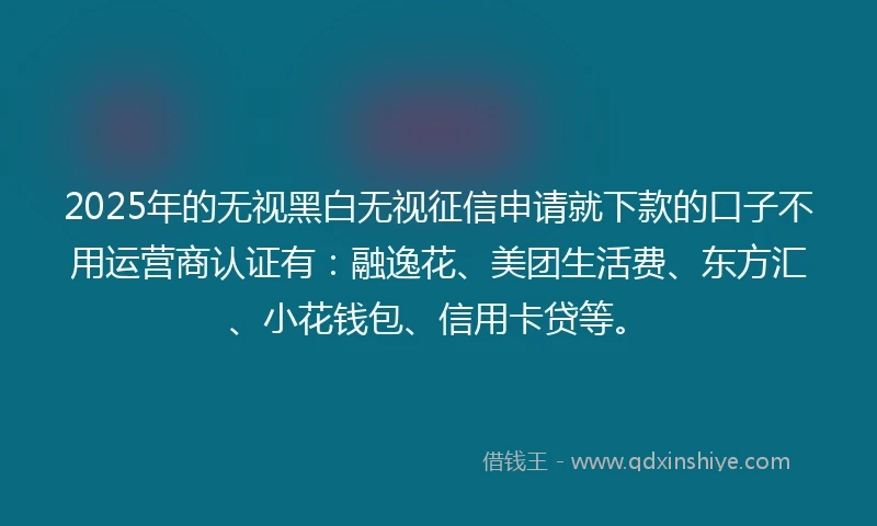 2025年的无视黑白无视征信申请就下款的口子不用运营商认证有：融逸花、美团生活费、东方汇、小花钱包、信用卡贷等。
