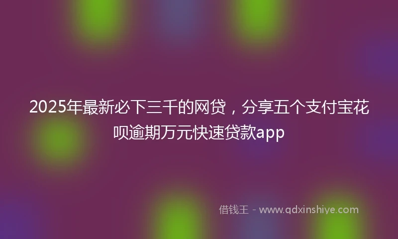 2025年最新必下三千的网贷，分享五个支付宝花呗逾期万元快速贷款app