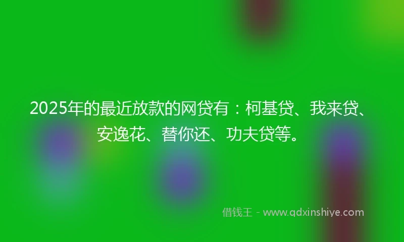 2025年的最近放款的网贷有：柯基贷、我来贷、安逸花、替你还、功夫贷等。