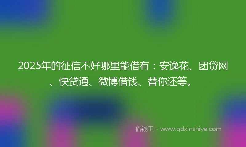 2025年的征信不好哪里能借有：安逸花、团贷网、快贷通、微博借钱、替你还等。