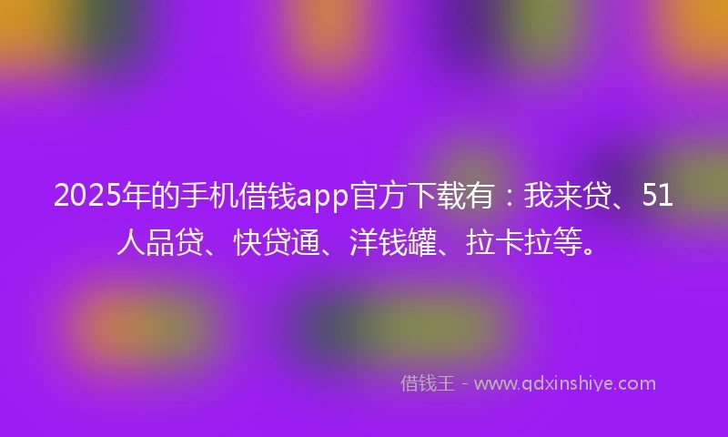 2025年的手机借钱app官方下载有：我来贷、51人品贷、快贷通、洋钱罐、拉卡拉等。