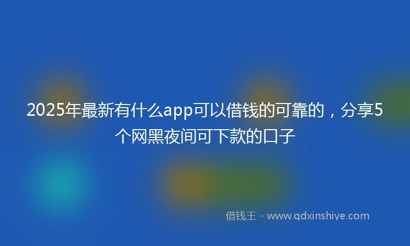 2025年最新有什么app可以借钱的可靠的，分享5个网黑夜间可下款的口子