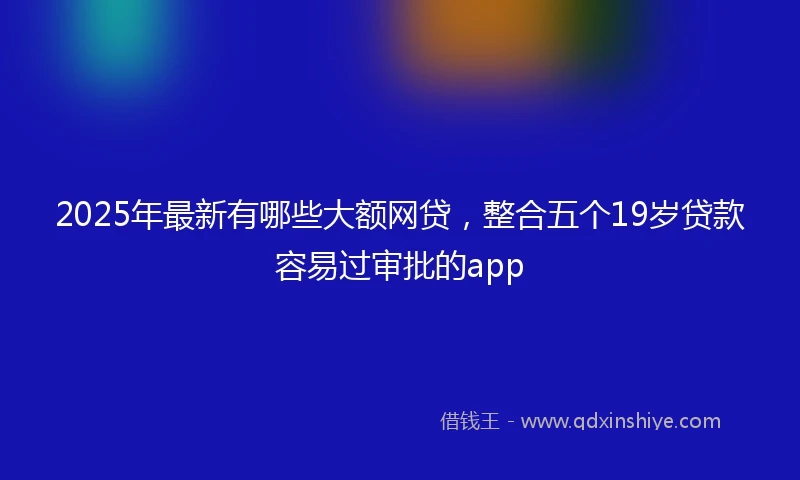 2025年最新有哪些大额网贷，整合五个19岁贷款容易过审批的app