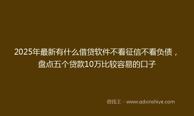 2025年最新有什么借贷软件不看征信不看负债，盘点五个贷款10万比较容易的口子