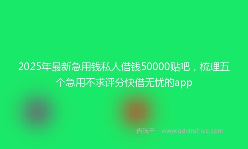 2025年最新急用钱私人借钱50000贴吧，梳理五个急用不求评分快借无忧的app