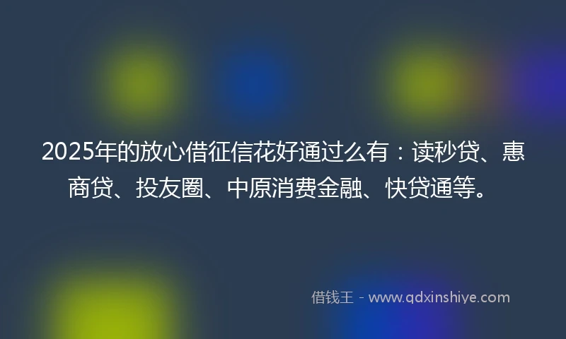 2025年的放心借征信花好通过么有：读秒贷、惠商贷、投友圈、中原消费金融、快贷通等。
