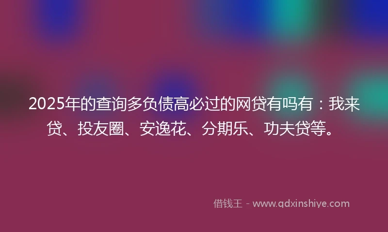 2025年的查询多负债高必过的网贷有吗有：我来贷、投友圈、安逸花、分期乐、功夫贷等。