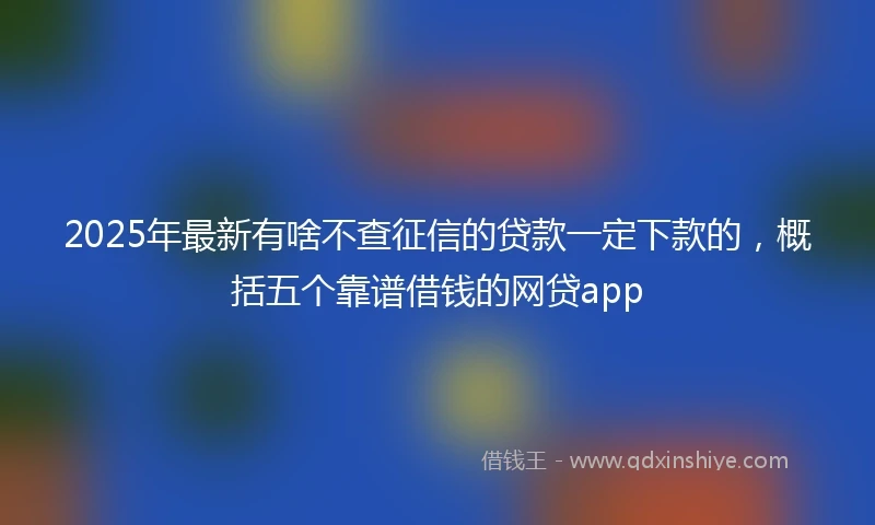 2025年最新有啥不查征信的贷款一定下款的，概括五个靠谱借钱的网贷app