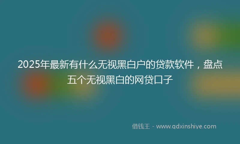 2025年最新有什么无视黑白户的贷款软件，盘点五个无视黑白的网贷口子