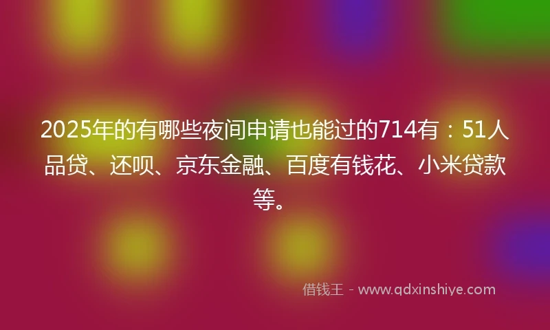 2025年的有哪些夜间申请也能过的714有：51人品贷、还呗、京东金融、百度有钱花、小米贷款等。
