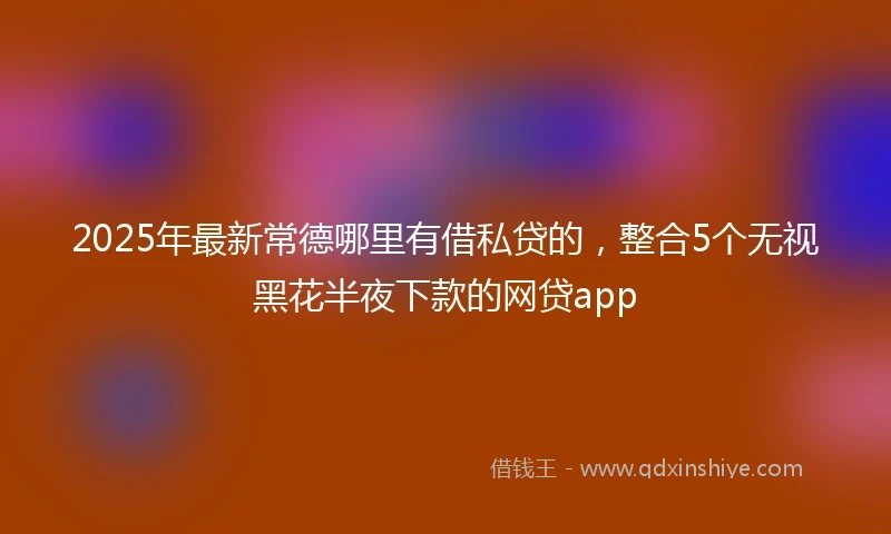 2025年最新常德哪里有借私贷的，整合5个无视黑花半夜下款的网贷app