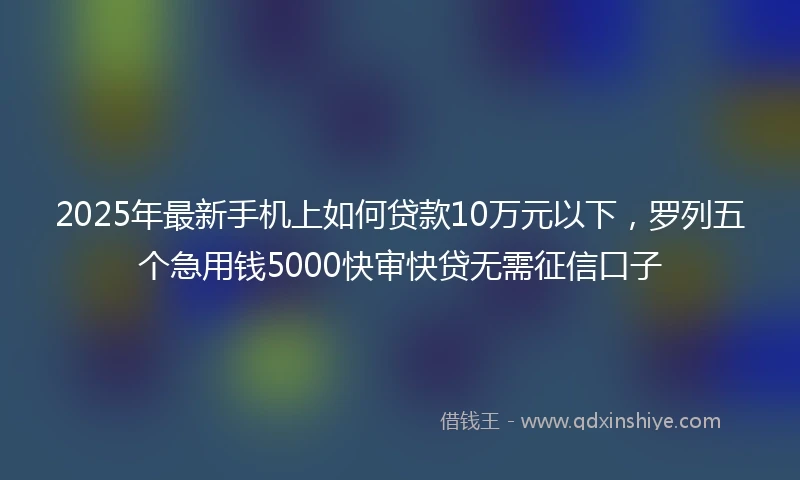 2025年最新手机上如何贷款10万元以下，罗列五个急用钱5000快审快贷无需征信口子