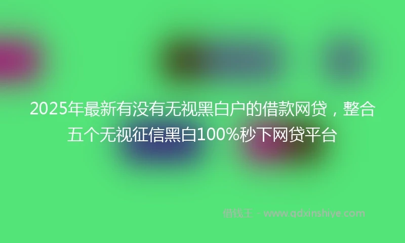 2025年最新有没有无视黑白户的借款网贷，整合五个无视征信黑白100%秒下网贷平台