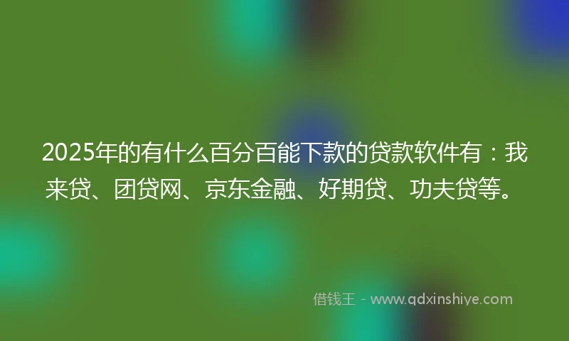 2025年的有什么百分百能下款的贷款软件有：我来贷、团贷网、京东金融、好期贷、功夫贷等。