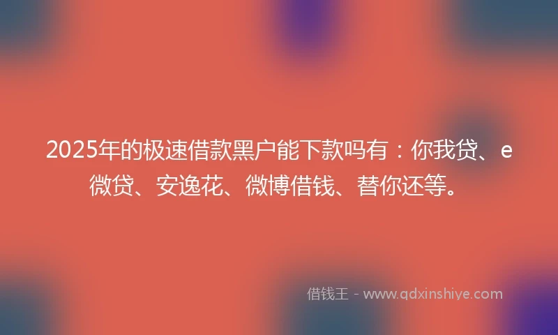 2025年的极速借款黑户能下款吗有：你我贷、e微贷、安逸花、微博借钱、替你还等。