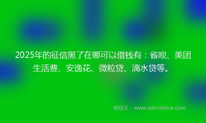 2025年的征信黑了在哪可以借钱有：省呗、美团生活费、安逸花、微粒贷、滴水贷等。
