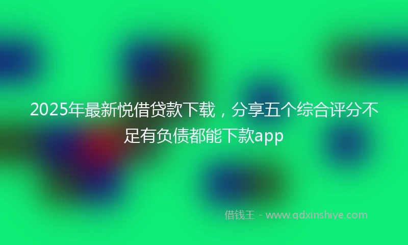 2025年最新悦借贷款下载，分享五个综合评分不足有负债都能下款app