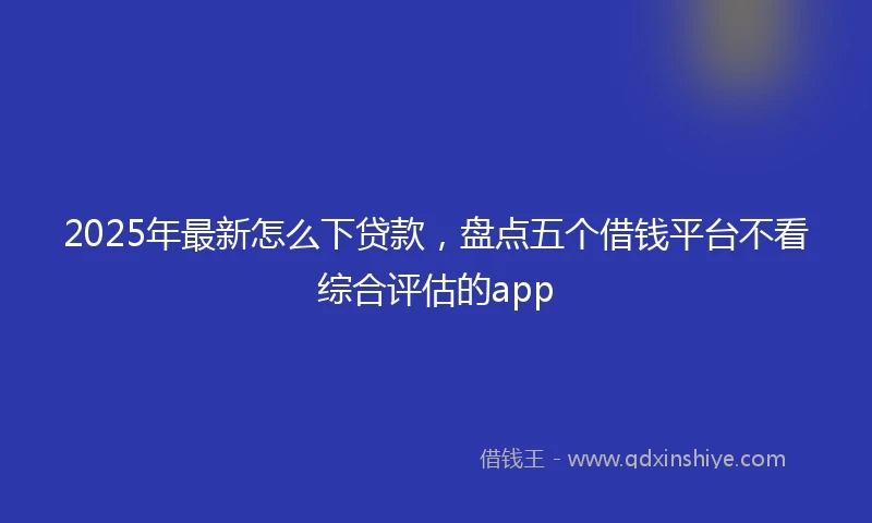 2025年最新怎么下贷款，盘点五个借钱平台不看综合评估的app
