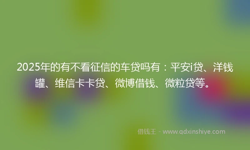 2025年的有不看征信的车贷吗有：平安i贷、洋钱罐、维信卡卡贷、微博借钱、微粒贷等。