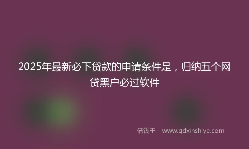 2025年最新必下贷款的申请条件是，归纳五个网贷黑户必过软件