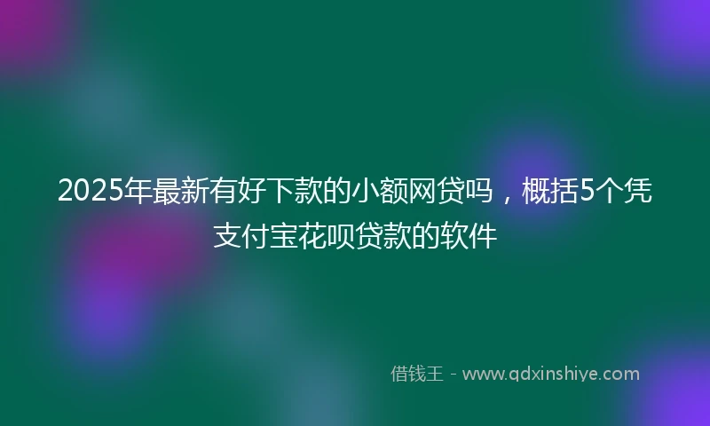 2025年最新有好下款的小额网贷吗，概括5个凭支付宝花呗贷款的软件