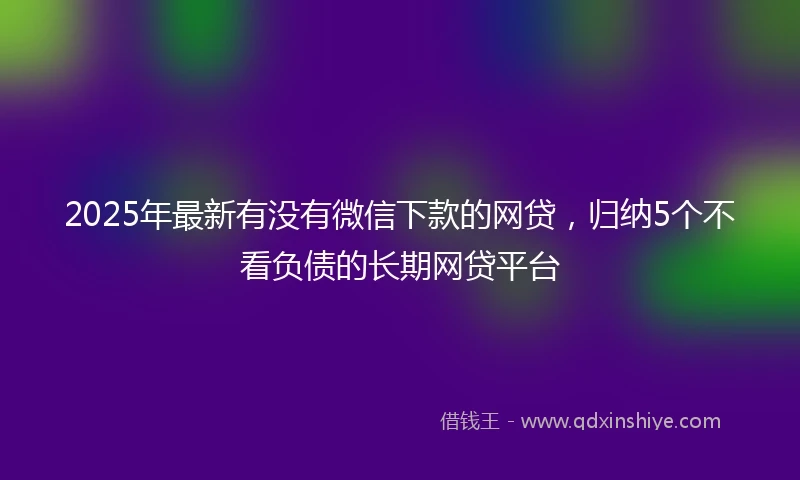2025年最新有没有微信下款的网贷，归纳5个不看负债的长期网贷平台
