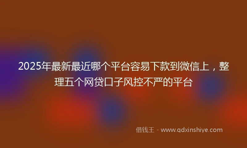 2025年最新最近哪个平台容易下款到微信上，整理五个网贷口子风控不严的平台