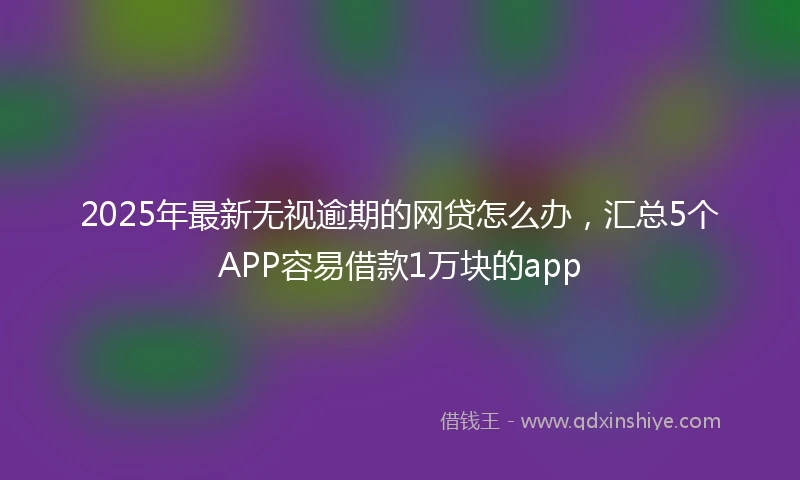2025年最新无视逾期的网贷怎么办，汇总5个APP容易借款1万块的app