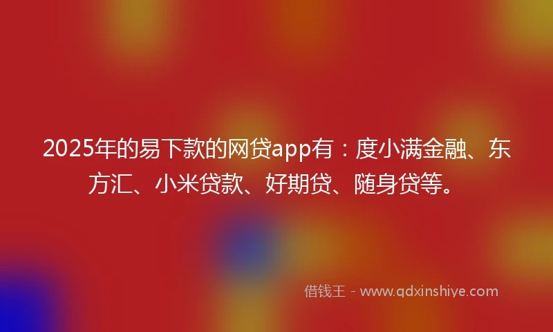 2025年的易下款的网贷app有：度小满金融、东方汇、小米贷款、好期贷、随身贷等。