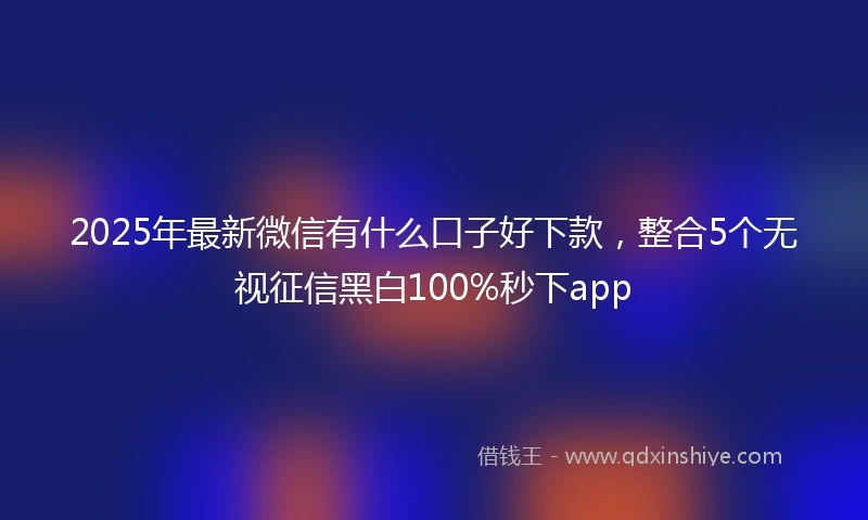 2025年最新微信有什么口子好下款，整合5个无视征信黑白100%秒下app