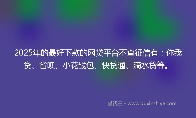 2025年的最好下款的网贷平台不查征信有：你我贷、省呗、小花钱包、快贷通、滴水贷等。