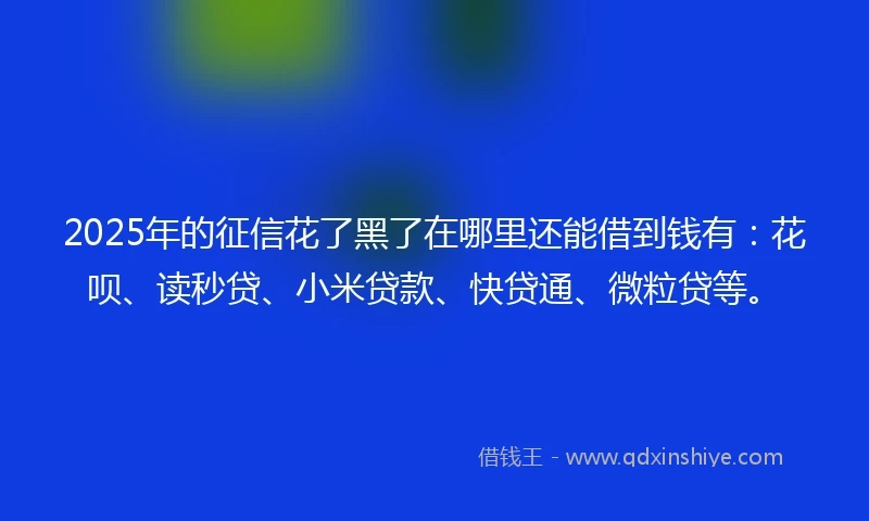 2025年的征信花了黑了在哪里还能借到钱有：花呗、读秒贷、小米贷款、快贷通、微粒贷等。