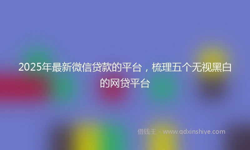2025年最新微信贷款的平台，梳理五个无视黑白的网贷平台