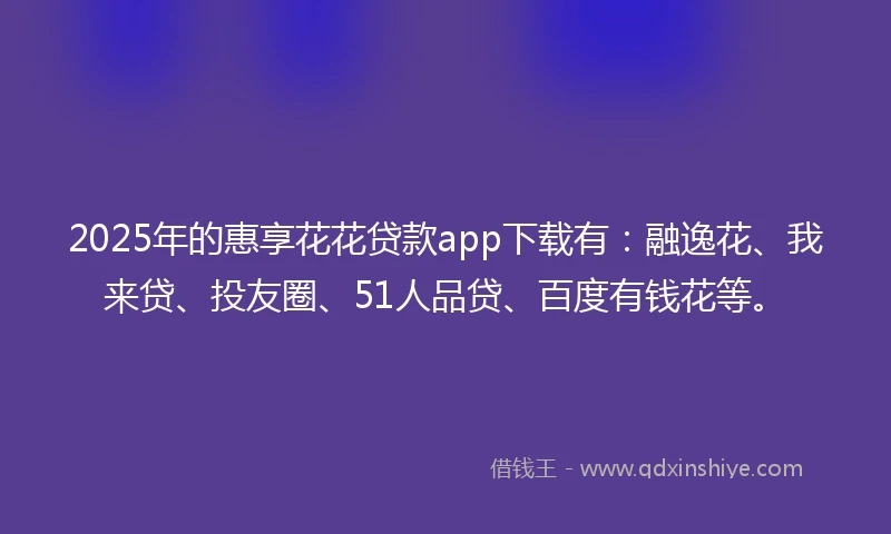 2025年的惠享花花贷款app下载有：融逸花、我来贷、投友圈、51人品贷、百度有钱花等。