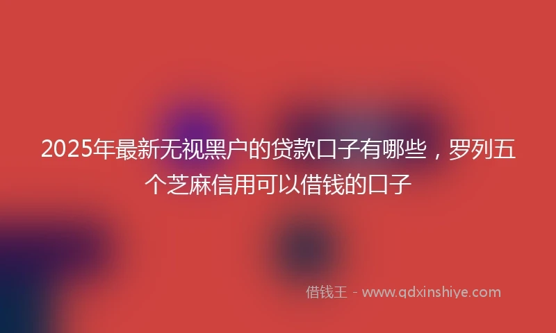 2025年最新无视黑户的贷款口子有哪些，罗列五个芝麻信用可以借钱的口子