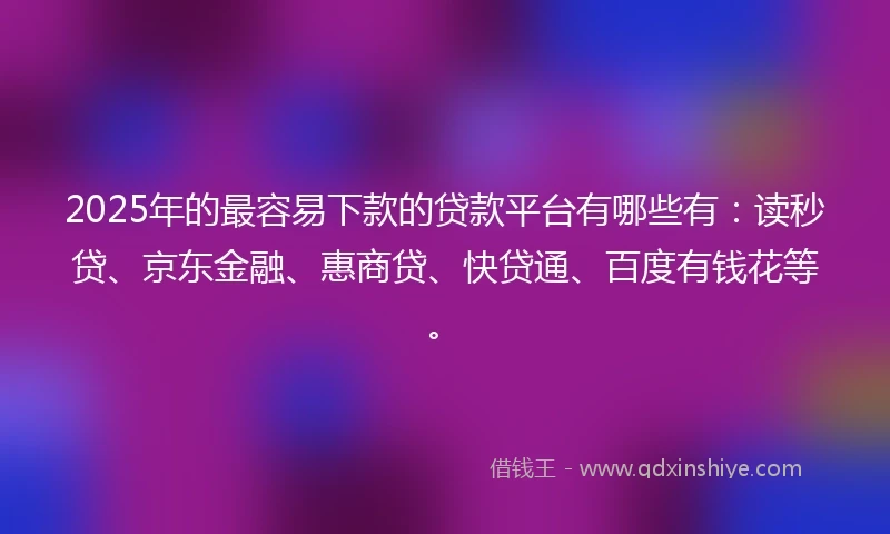 2025年的最容易下款的贷款平台有哪些有：读秒贷、京东金融、惠商贷、快贷通、百度有钱花等。