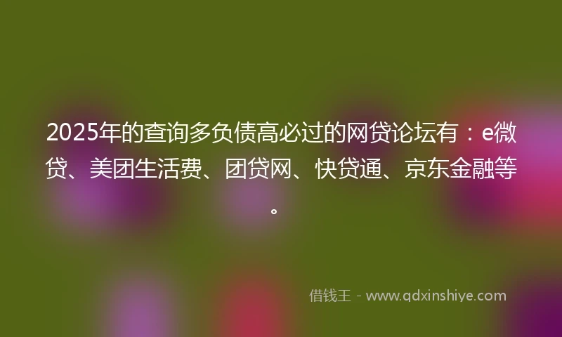 2025年的查询多负债高必过的网贷论坛有：e微贷、美团生活费、团贷网、快贷通、京东金融等。