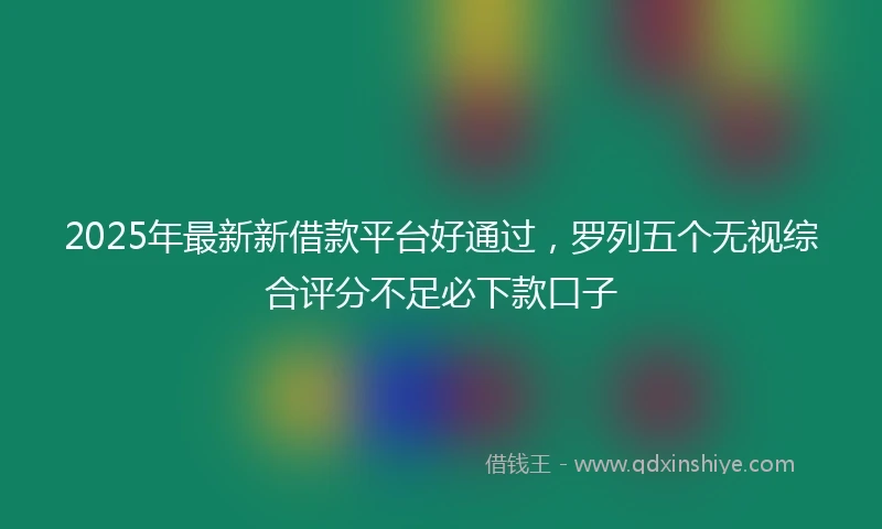 2025年最新新借款平台好通过，罗列五个无视综合评分不足必下款口子